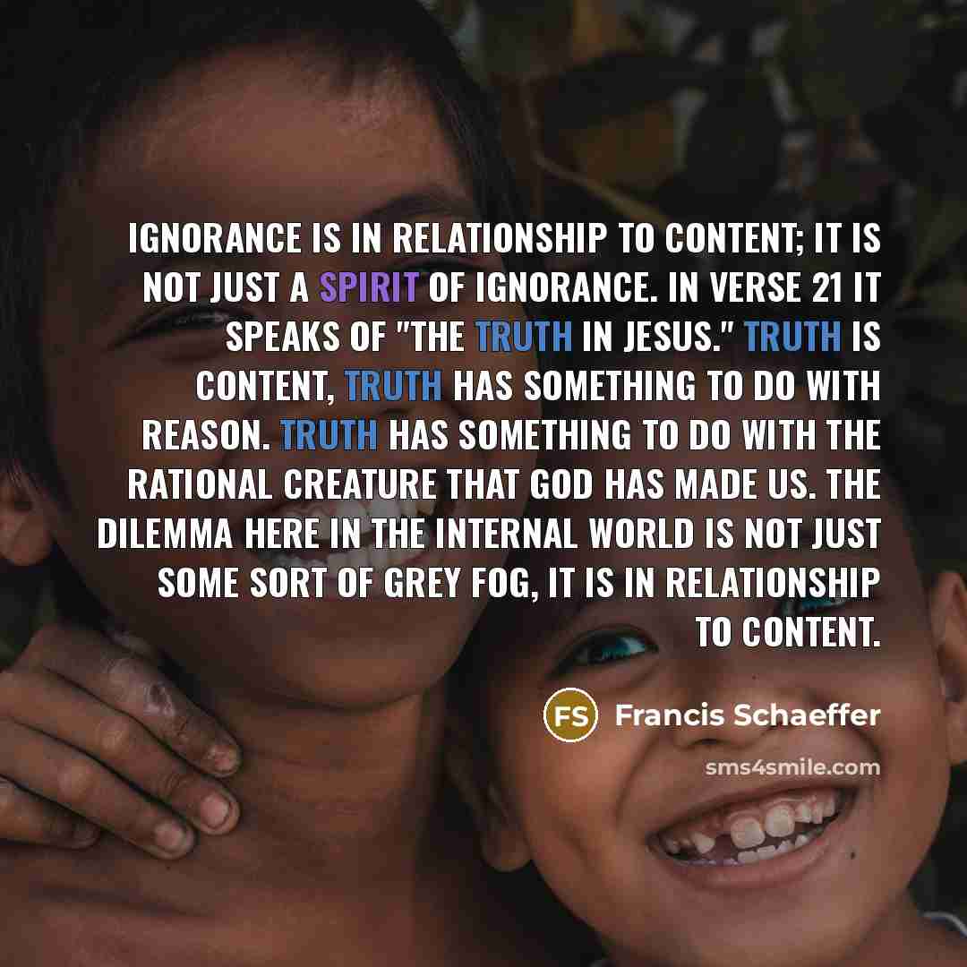 “Ignorance is in relationship to content; it is not just a spirit of ignorance. In verse 21 it speaks of "the truth in Jesus." Truth is content, truth has something to do with reason. Truth has something to do with the rational creature that God has made us. The dilemma here in the internal world…” quote by Francis Schaeffer