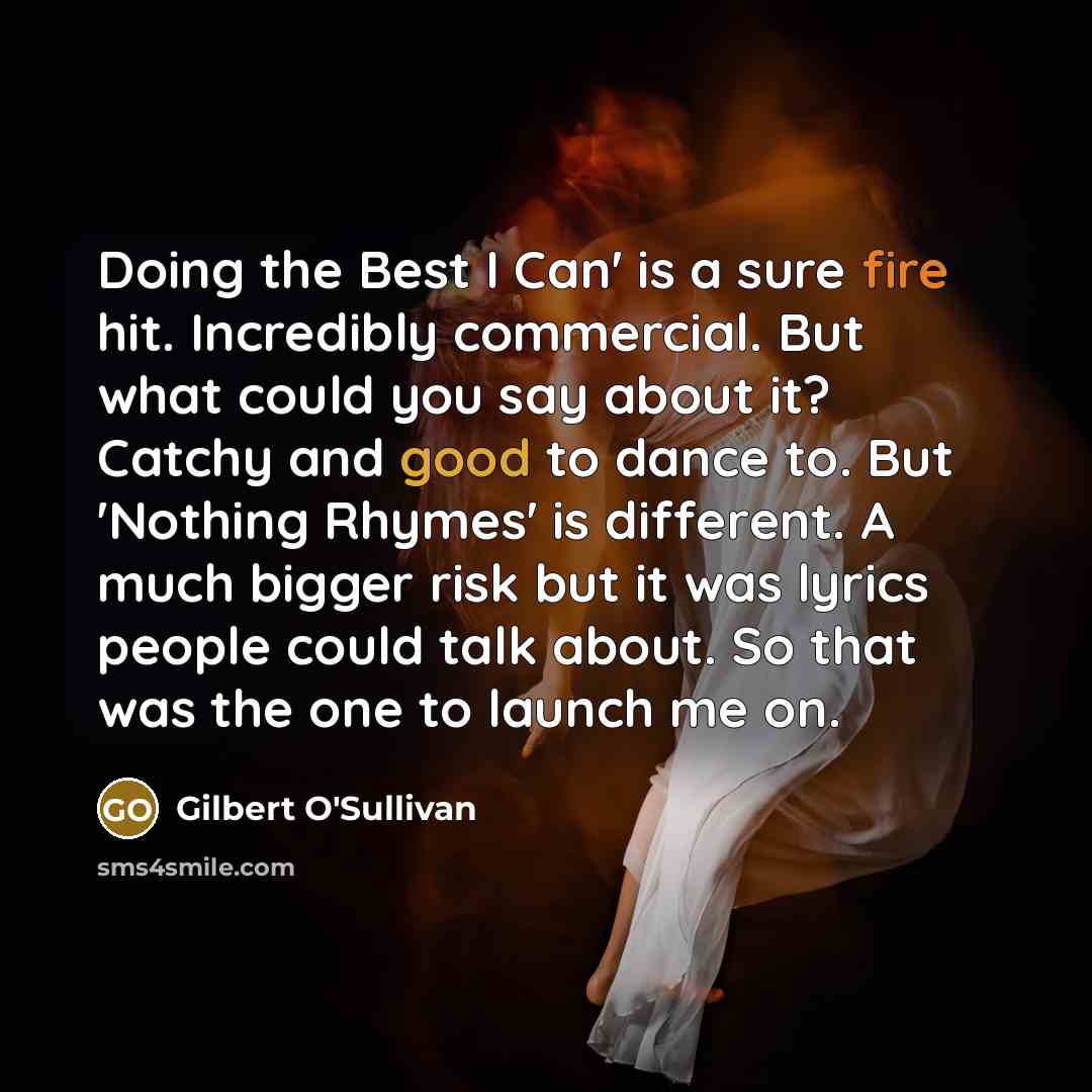 “Doing the Best I Can' is a sure fire hit. Incredibly commercial. But what could you say about it? Catchy and good to dance to. But 'Nothing Rhymes' is different. A much bigger risk but it was lyrics people could talk about. So that was the one to launch me on.” quote by Gilbert O'Sullivan
