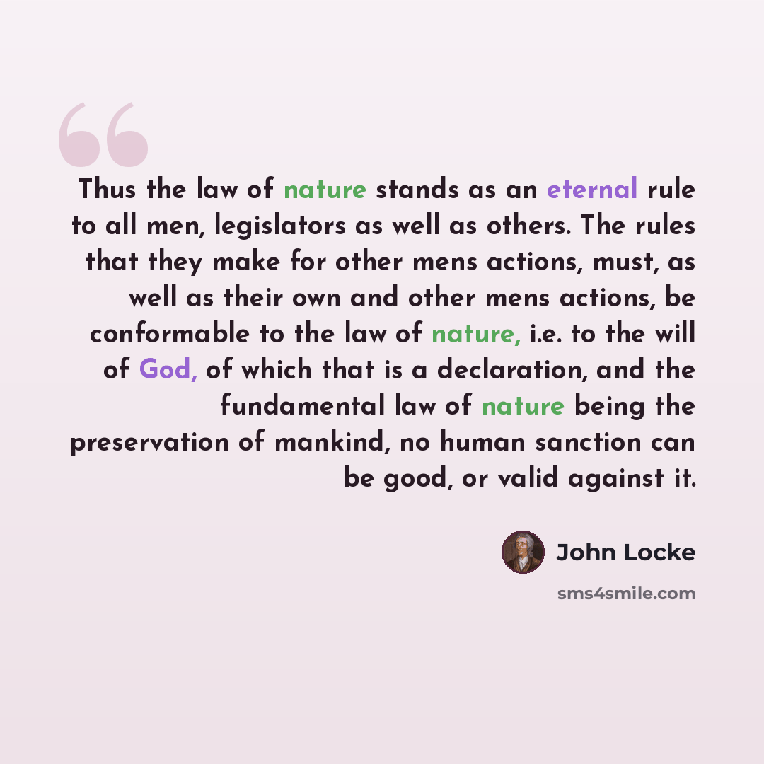“Thus the law of nature stands as an eternal rule to all men, legislators as well as others. The rules that they make for other mens actions, must, as well as their own and other mens actions, be conformable to the law of nature, i.e. to the will of God, of which that is a declaration, and the…” quote by John Locke