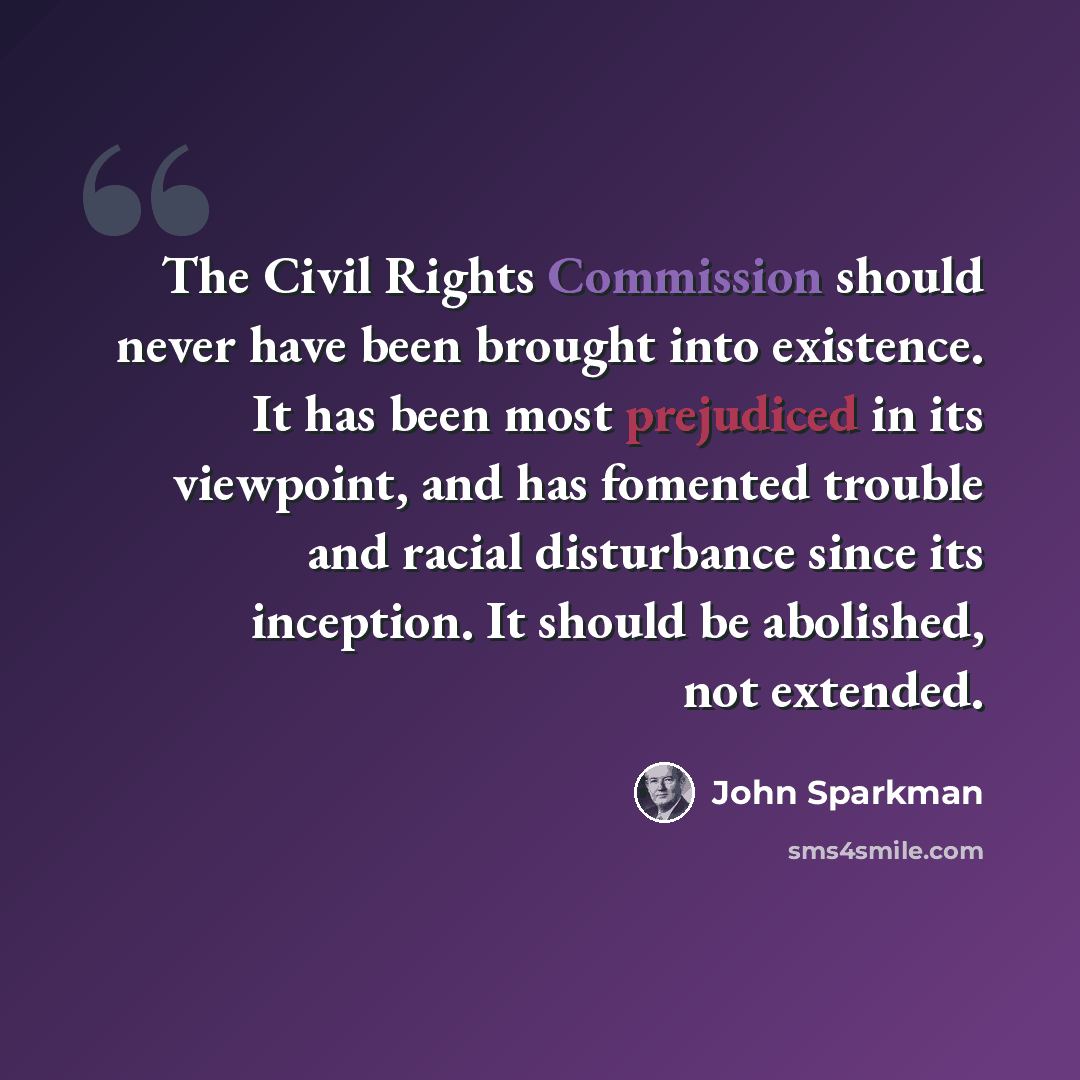 “The Civil Rights Commission should never have been brought into existence. It has been most prejudiced in its viewpoint, and has fomented trouble and racial disturbance since its inception. It should be abolished, not extended.” quote by John Sparkman