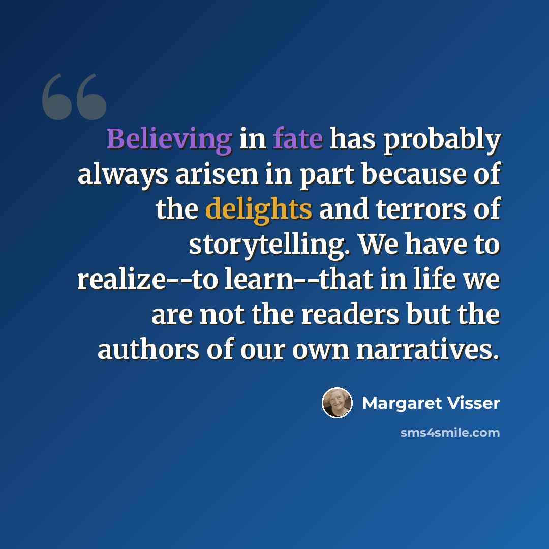 “Believing in fate has probably always arisen in part because of the delights and terrors of storytelling. We have to realize--to learn--that in life we are not the readers but the authors of our own narratives.” quote by Margaret Visser