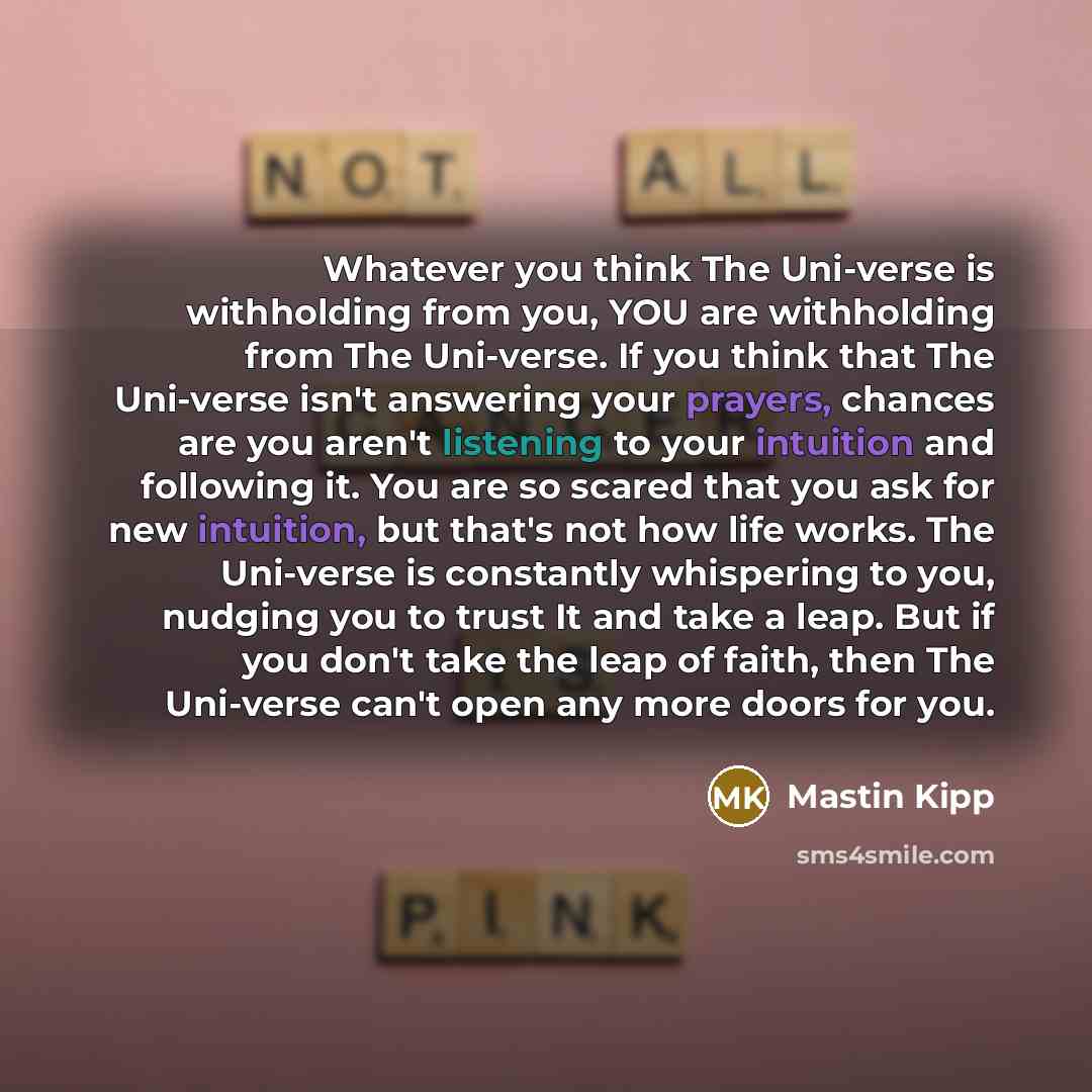 “Whatever you think The Uni-verse is withholding from you, YOU are withholding from The Uni-verse. If you think that The Uni-verse isn't answering your prayers, chances are you aren't listening to your intuition and following it. You are so scared that you ask for new intuition, but that's not how…” quote by Mastin Kipp
