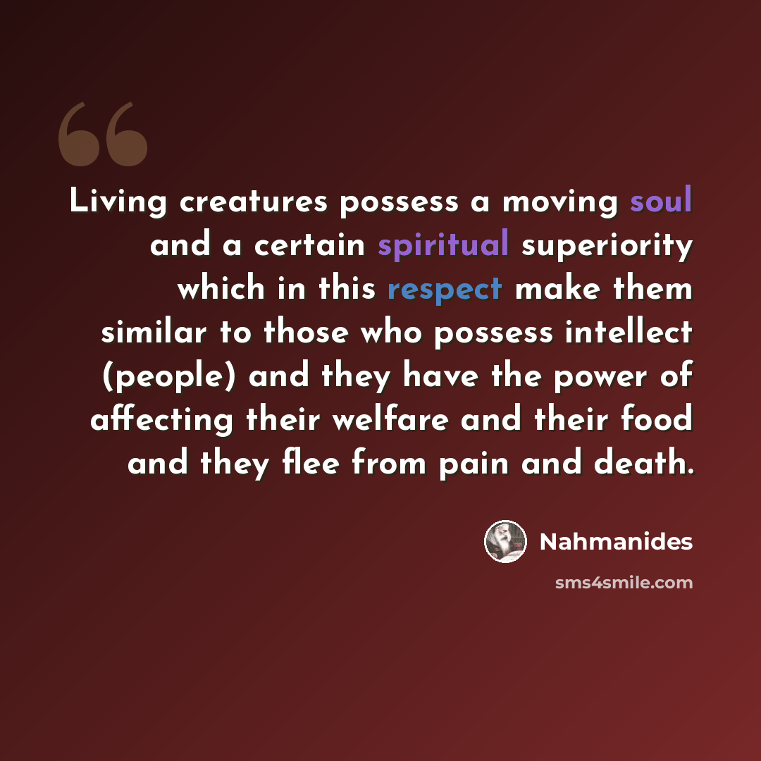 “Living creatures possess a moving soul and a certain spiritual superiority which in this respect make them similar to those who possess intellect (people) and they have the power of affecting their welfare and their food and they flee from pain and death.” quote by Nahmanides