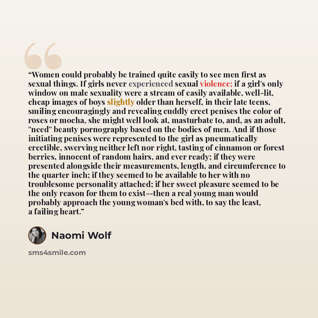 “Women could probably be trained quite easily to see men first as sexual things. If girls never experienced sexual violence; if a girl's only window on male sexuality were a stream of easily available, well-lit, cheap images of boys slightly older than herself, in their late teens, smiling…” quote by Naomi Wolf