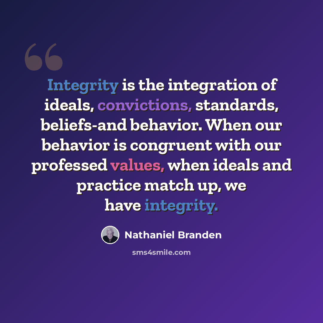 “Integrity is the integration of ideals, convictions, standards, beliefs-and behavior. When our behavior is congruent with our professed values, when ideals and practice match up, we have integrity.” quote by Nathaniel Branden