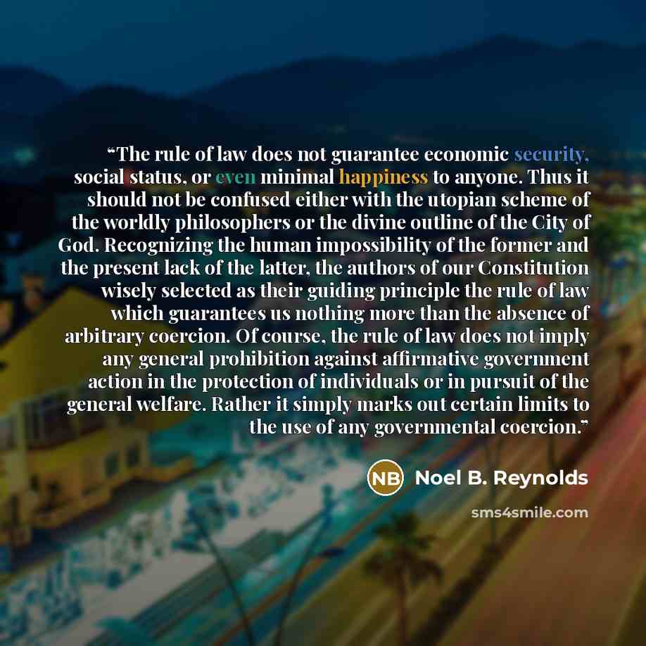 “The rule of law does not guarantee economic security, social status, or even minimal happiness to anyone. Thus it should not be confused either with the utopian scheme of the worldly philosophers or the divine outline of the City of God. Recognizing the human impossibility of the former and the…” quote by Noel B. Reynolds