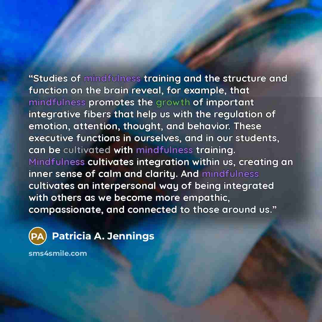 “Studies of mindfulness training and the structure and function on the brain reveal, for example, that mindfulness promotes the growth of important integrative fibers that help us with the regulation of emotion, attention, thought, and behavior. These executive functions in ourselves, and in our…” quote by Patricia A. Jennings