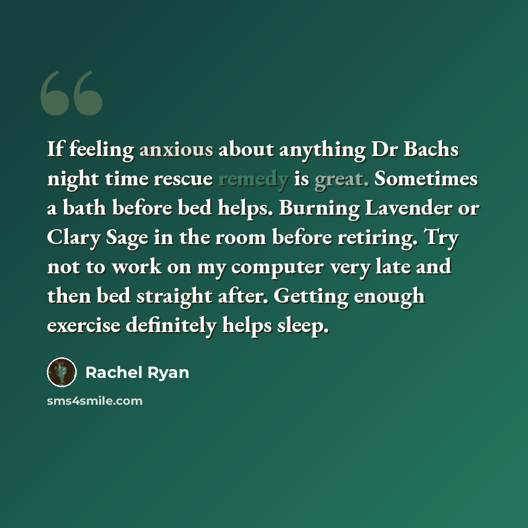 “If feeling anxious about anything Dr Bachs night time rescue remedy is great. Sometimes a bath before bed helps. Burning Lavender or Clary Sage in the room before retiring. Try not to work on my computer very late and then bed straight after. Getting enough exercise definitely helps sleep.” quote by Rachel Ryan