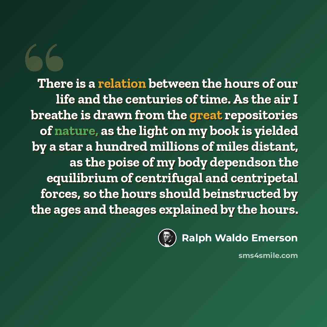 “There is a relation between the hours of our life and the centuries of time. As the air I breathe is drawn from the great repositories of nature, as the light on my book is yielded by a star a hundred millions of miles distant, as the poise of my body dependson the equilibrium of centrifugal and…” quote by Ralph Waldo Emerson