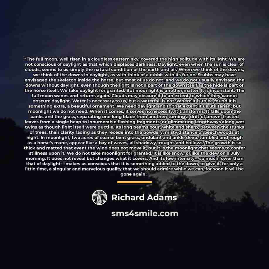 “The full moon, well risen in a cloudless eastern sky, covered the high solitude with its light. We are not conscious of daylight as that which displaces darkness. Daylight, even when the sun is clear of clouds, seems to us simply the natural condition of the earth and air. When we think of the…” quote by Richard Adams