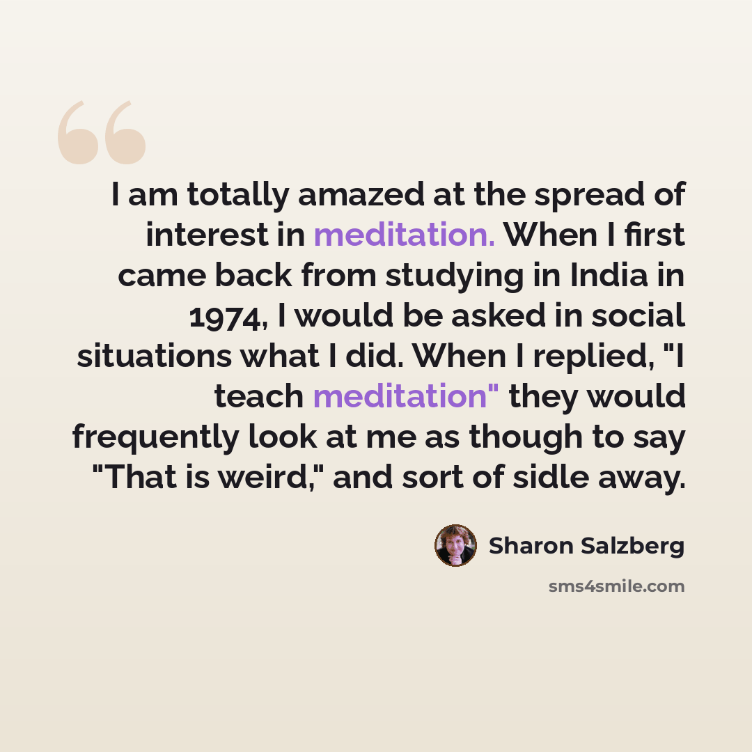“I am totally amazed at the spread of interest in meditation. When I first came back from studying in India in 1974, I would be asked in social situations what I did. When I replied, "I teach meditation" they would frequently look at me as though to say "That is weird," and sort of sidle away.” quote by Sharon Salzberg