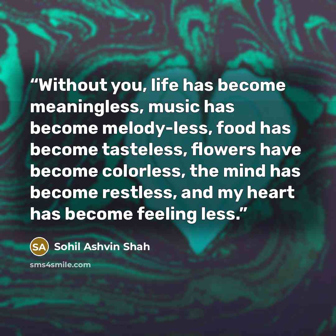 “Without you, life has become meaningless, music has become melody-less, food has become tasteless, flowers have become colorless, the mind has become restless, and my heart has become feeling less.” quote by Sohil Ashvin Shah