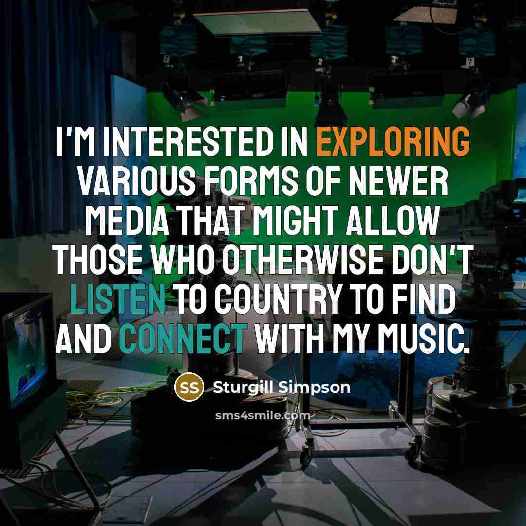 “I'm interested in exploring various forms of newer media that might allow those who otherwise don't listen to country to find and connect with my music.” quote by Sturgill Simpson