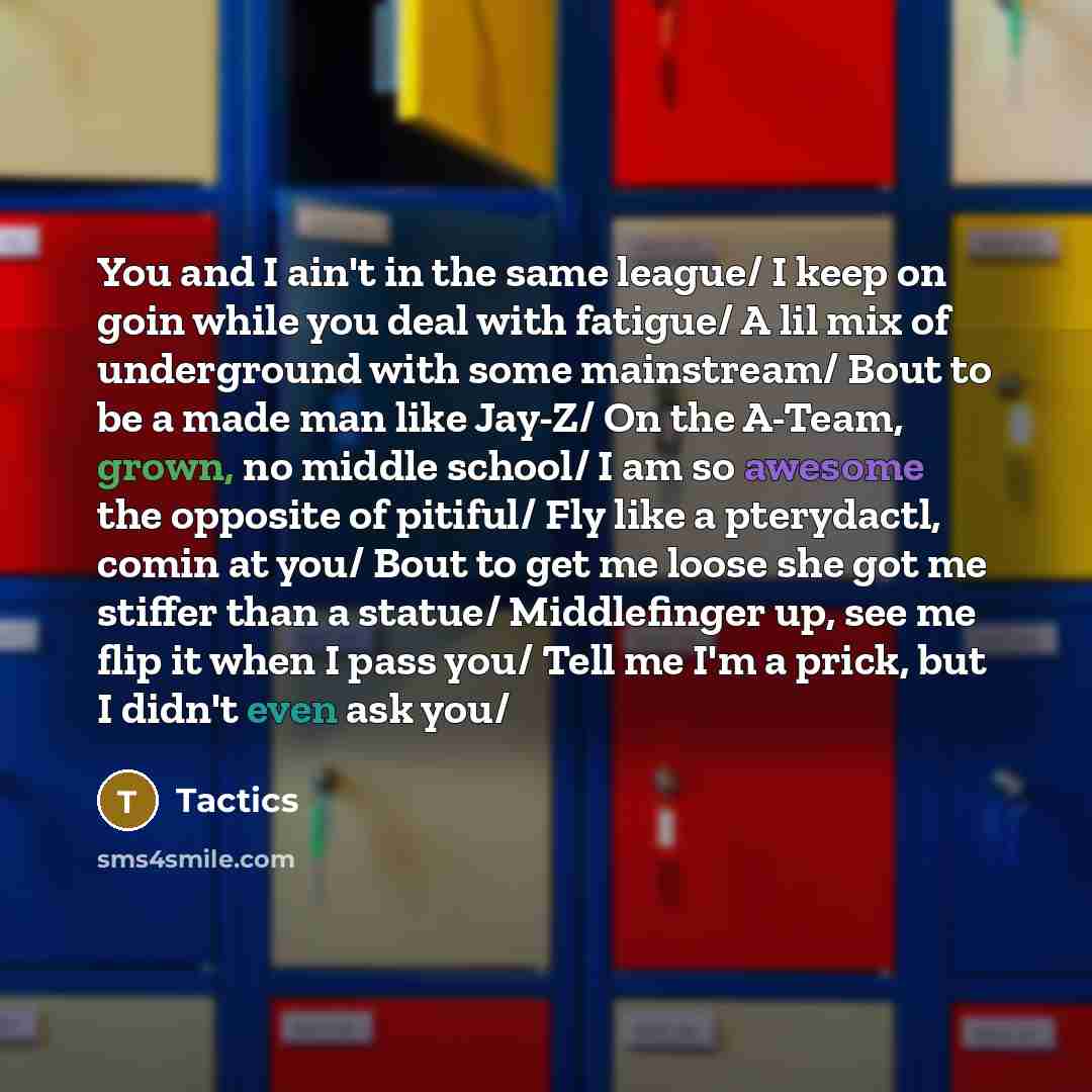 “You and I ain't in the same league/ I keep on goin while you deal with fatigue/ A lil mix of underground with some mainstream/ Bout to be a made man like Jay-Z/ On the A-Team, grown, no middle school/ I am so awesome the opposite of pitiful/ Fly like a pterydactl, comin at you/ Bout to get me…” quote by Tactics