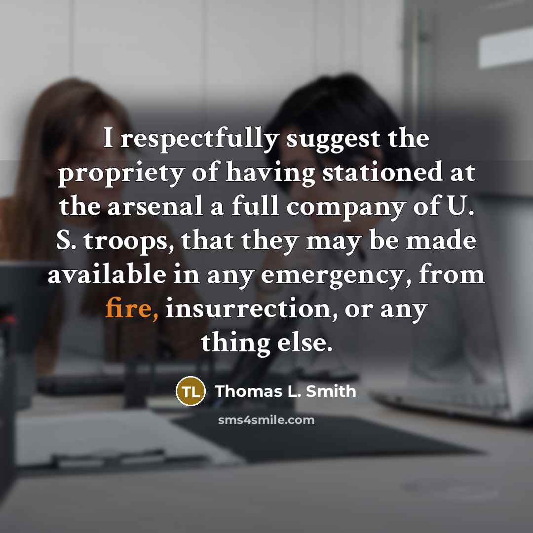 “I respectfully suggest the propriety of having stationed at the arsenal a full company of U. S. troops, that they may be made available in any emergency, from fire, insurrection, or any thing else.” quote by Thomas L. Smith
