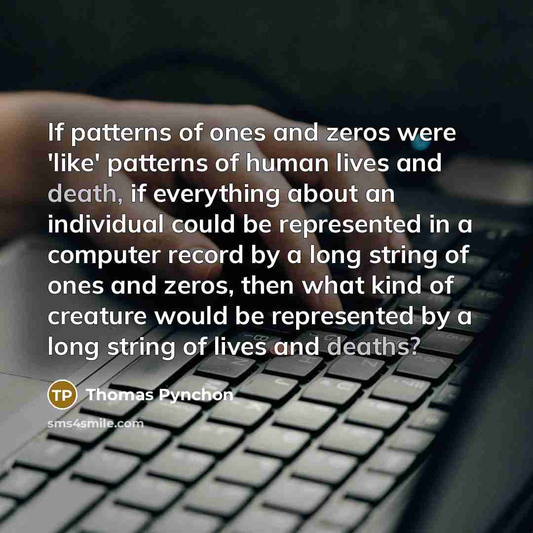 “If patterns of ones and zeros were 'like' patterns of human lives and death, if everything about an individual could be represented in a computer record by a long string of ones and zeros, then what kind of creature would be represented by a long string of lives and deaths?” quote by Thomas Pynchon