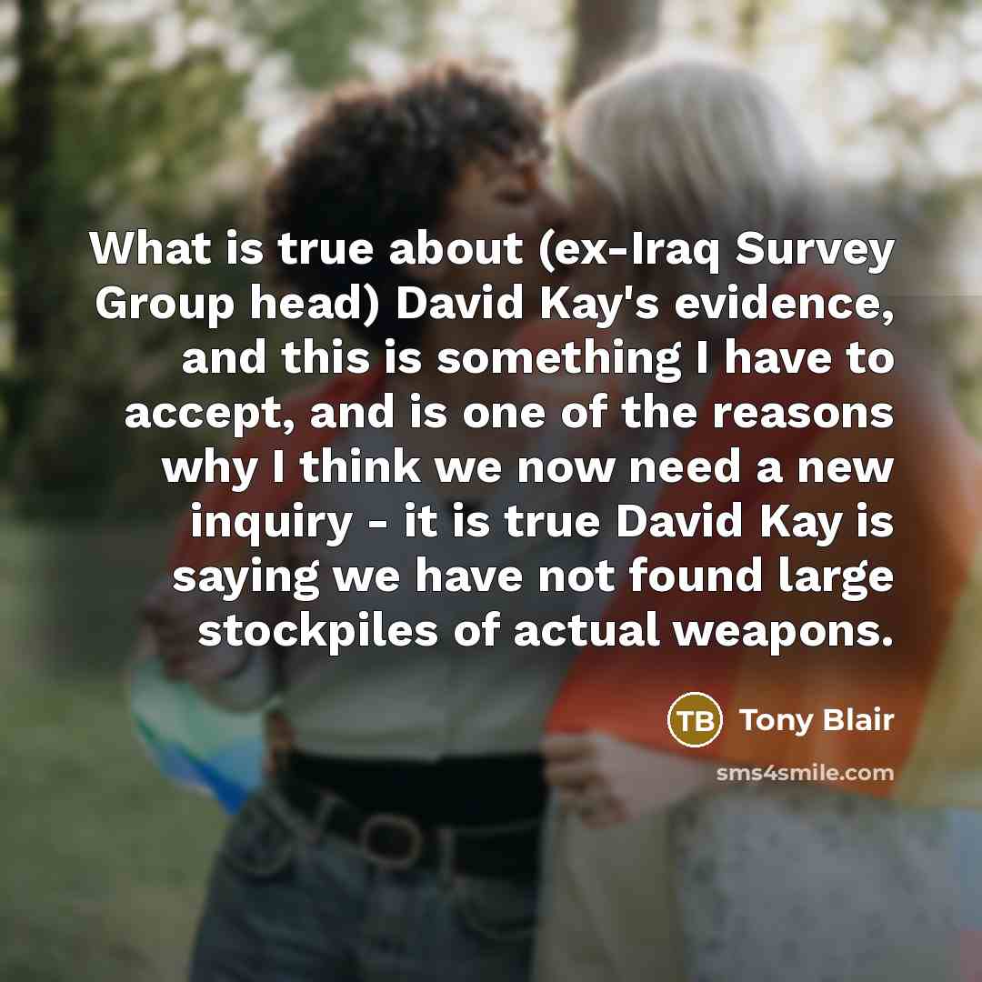 “What is true about (ex-Iraq Survey Group head) David Kay's evidence, and this is something I have to accept, and is one of the reasons why I think we now need a new inquiry - it is true David Kay is saying we have not found large stockpiles of actual weapons.” quote by Tony Blair
