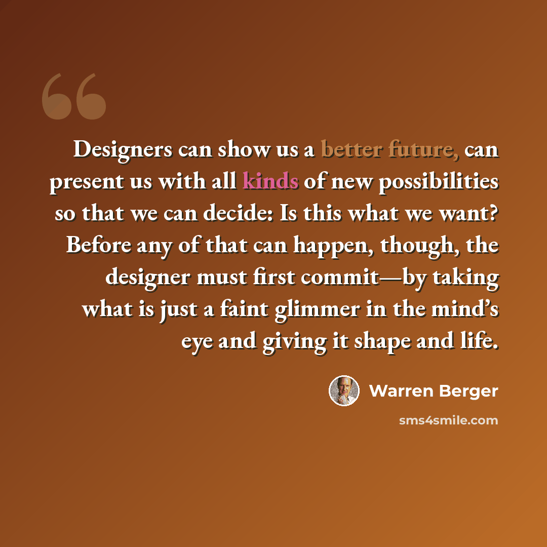 “Designers can show us a better future, can present us with all kinds of new possibilities so that we can decide: Is this what we want? Before any of that can happen, though, the designer must first commit—by taking what is just a faint glimmer in the mind’s eye and giving it shape and life.” quote by Warren Berger