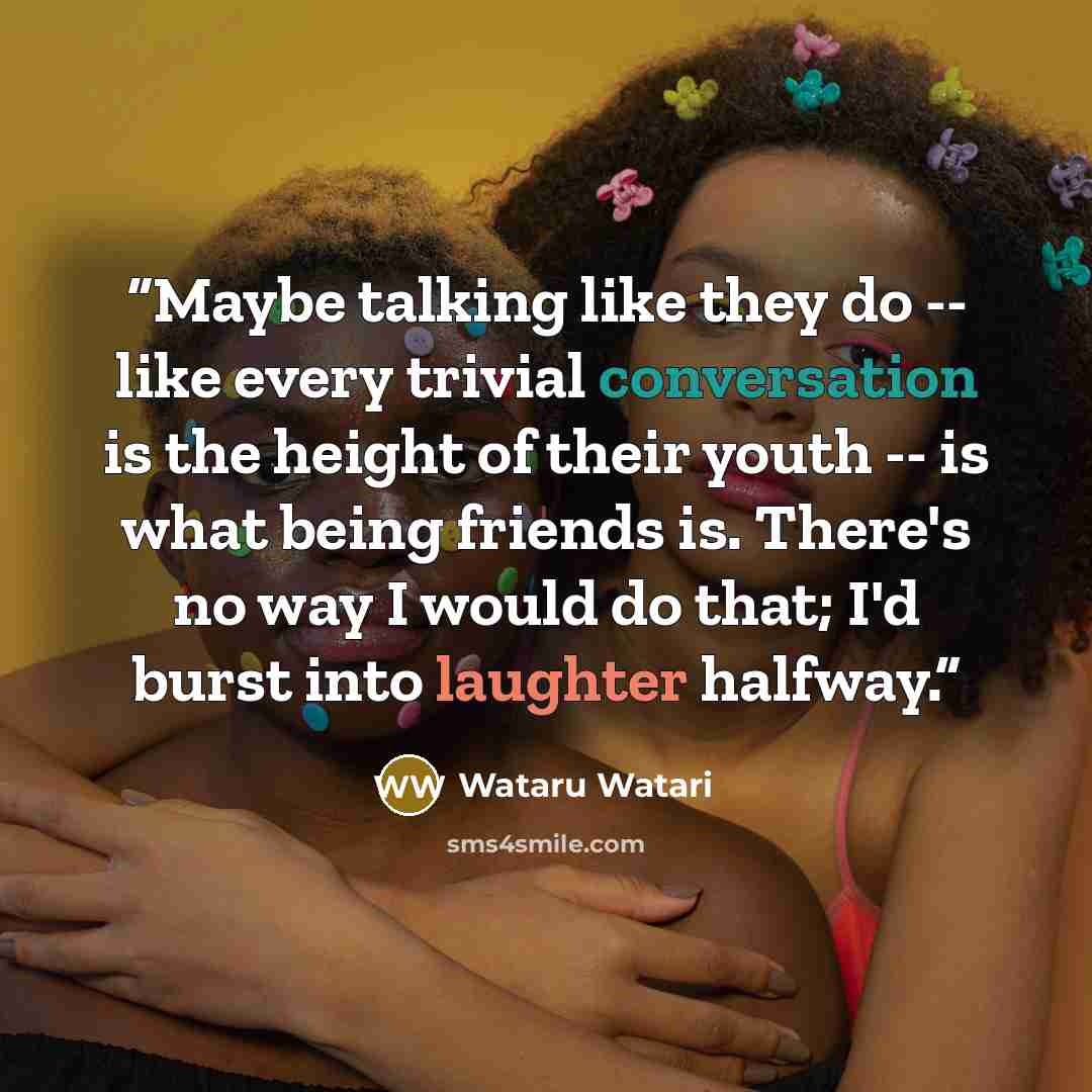 “Maybe talking like they do -- like every trivial conversation is the height of their youth -- is what being friends is. There's no way I would do that; I'd burst into laughter halfway.” quote by Wataru Watari