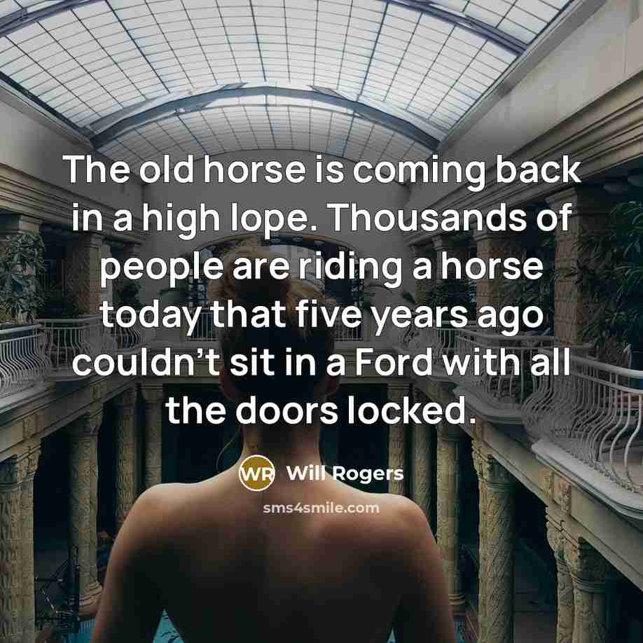 “The old horse is coming back in a high lope. Thousands of people are riding a horse today that five years ago couldn't sit in a Ford with all the doors locked.” quote by Will Rogers
