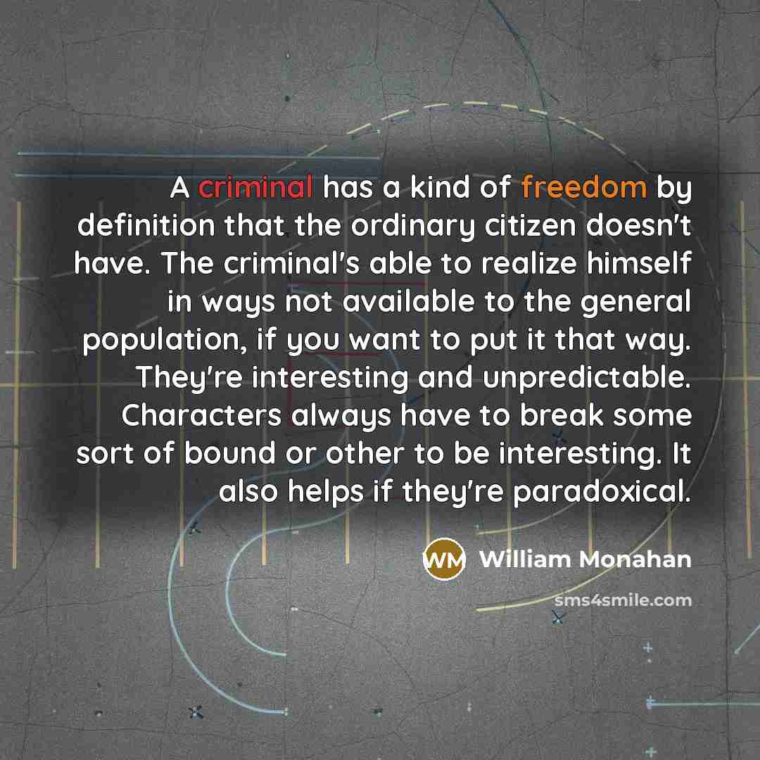 “A criminal has a kind of freedom by definition that the ordinary citizen doesn't have. The criminal's able to realize himself in ways not available to the general population, if you want to put it that way. They're interesting and unpredictable. Characters always have to break some sort of bound…” quote by William Monahan