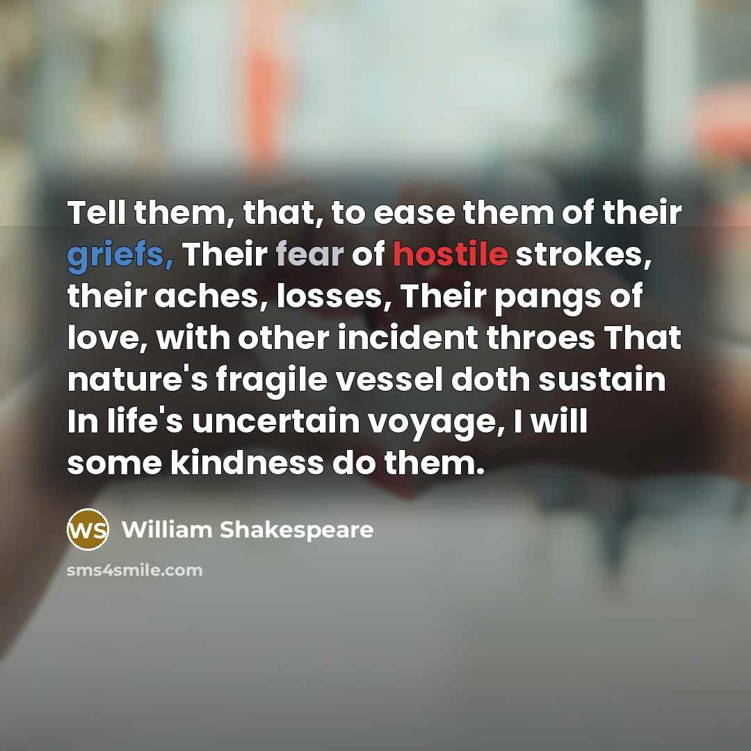 “Tell them, that, to ease them of their griefs, Their fear of hostile strokes, their aches, losses, Their pangs of love, with other incident throes That nature's fragile vessel doth sustain In life's uncertain voyage, I will some kindness do them.” quote by William Shakespeare