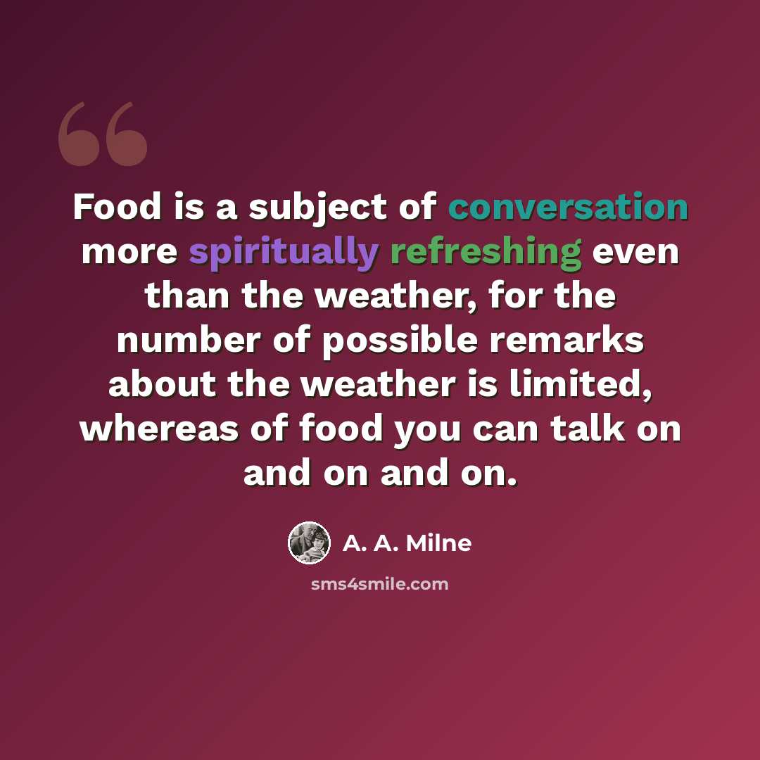 “Food is a subject of conversation more spiritually refreshing even than the weather, for the number of possible remarks about the weather is limited, whereas of food you can talk on and on and on.” quote by A. A. Milne