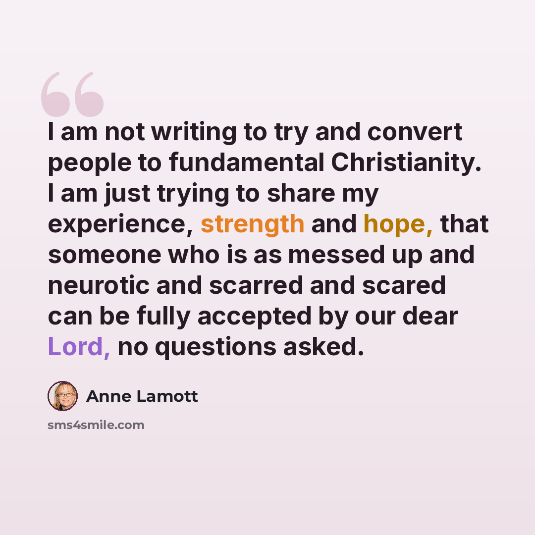 “I am not writing to try and convert people to fundamental Christianity. I am just trying to share my experience, strength and hope, that someone who is as messed up and neurotic and scarred and scared can be fully accepted by our dear Lord, no questions asked.” quote by Anne Lamott