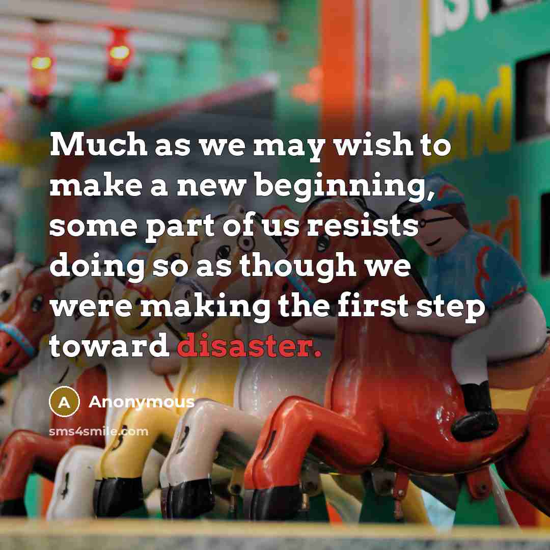 “Much as we may wish to make a new beginning, some part of us resists doing so as though we were making the first step toward disaster.” quote by Anonymous