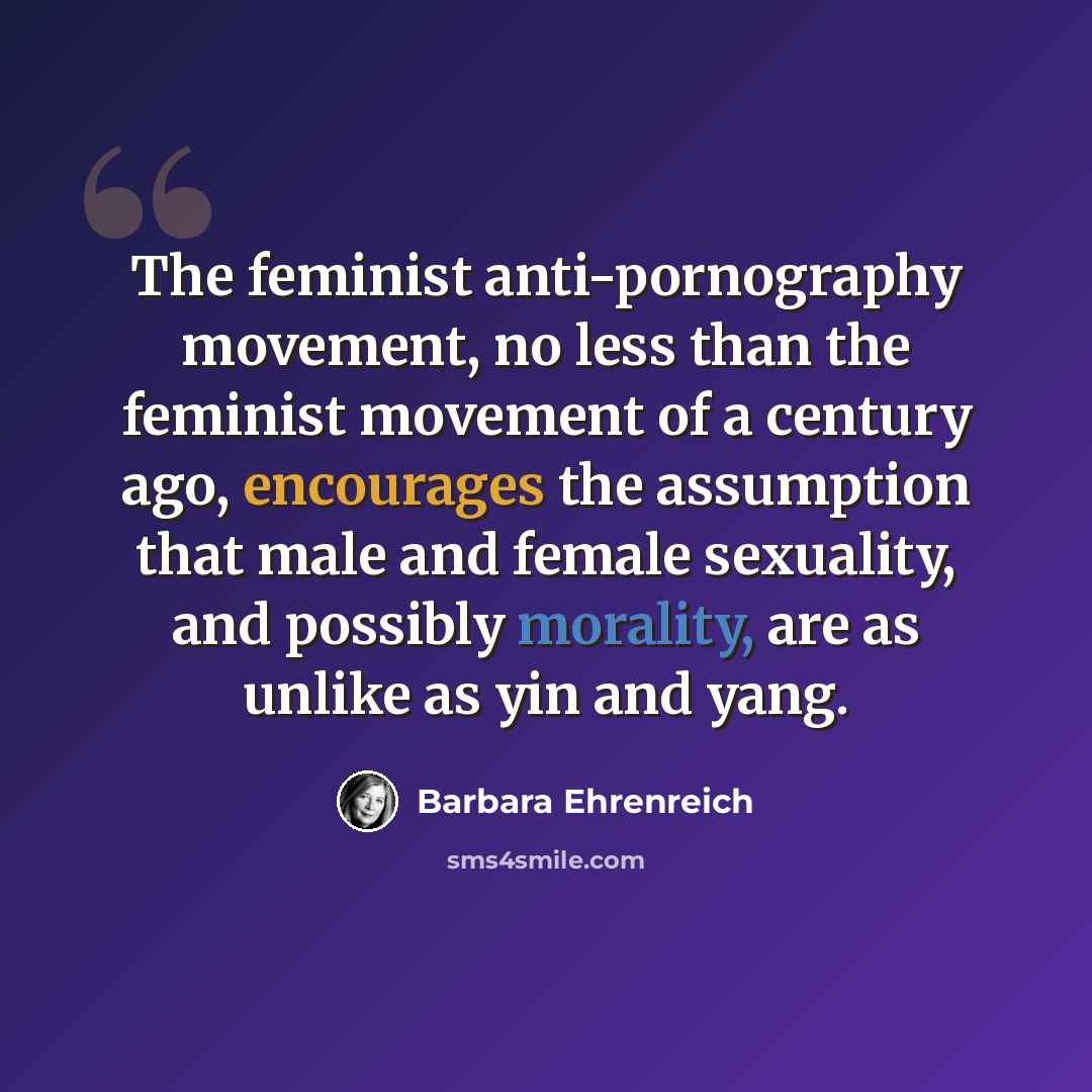 “The feminist anti-pornography movement, no less than the feminist movement of a century ago, encourages the assumption that male and female sexuality, and possibly morality, are as unlike as yin and yang.” quote by Barbara Ehrenreich