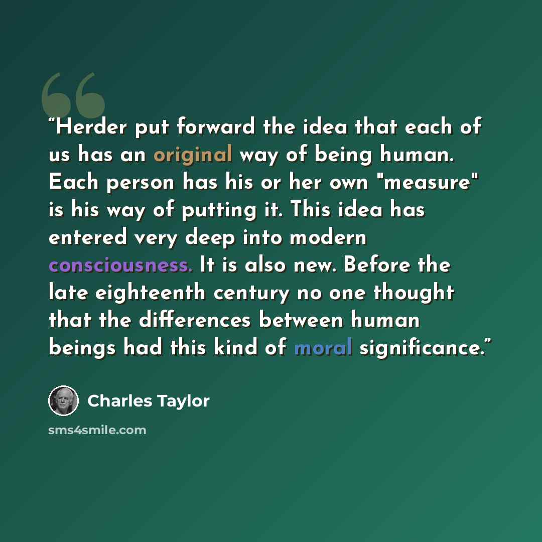 “Herder put forward the idea that each of us has an original way of being human. Each person has his or her own "measure" is his way of putting it. This idea has entered very deep into modern consciousness. It is also new. Before the late eighteenth century no one thought that the differences…” quote by Charles Taylor