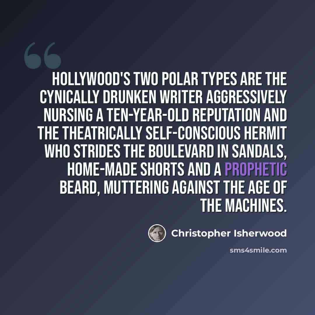 “Hollywood's two polar types are the cynically drunken writer aggressively nursing a ten-year-old reputation and the theatrically self-conscious hermit who strides the boulevard in sandals, home-made shorts and a prophetic beard, muttering against the Age of the Machines.” quote by Christopher Isherwood
