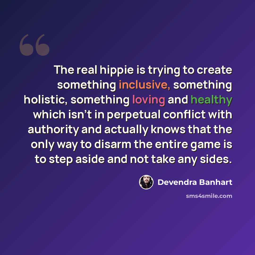 “The real hippie is trying to create something inclusive, something holistic, something loving and healthy which isn't in perpetual conflict with authority and actually knows that the only way to disarm the entire game is to step aside and not take any sides.” quote by Devendra Banhart