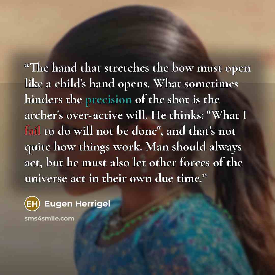 “The hand that stretches the bow must open like a child's hand opens. What sometimes hinders the precision of the shot is the archer's over-active will. He thinks: "What I fail to do will not be done", and that's not quite how things work. Man should always act, but he must also let other forces of…” quote by Eugen Herrigel