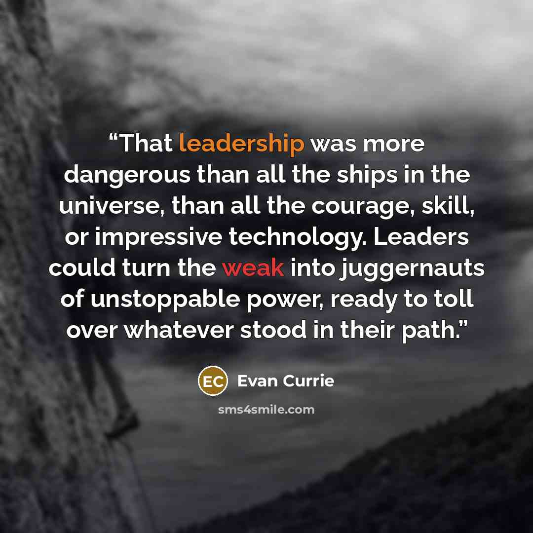 “That leadership was more dangerous than all the ships in the universe, than all the courage, skill, or impressive technology. Leaders could turn the weak into juggernauts of unstoppable power, ready to toll over whatever stood in their path.” quote by Evan Currie