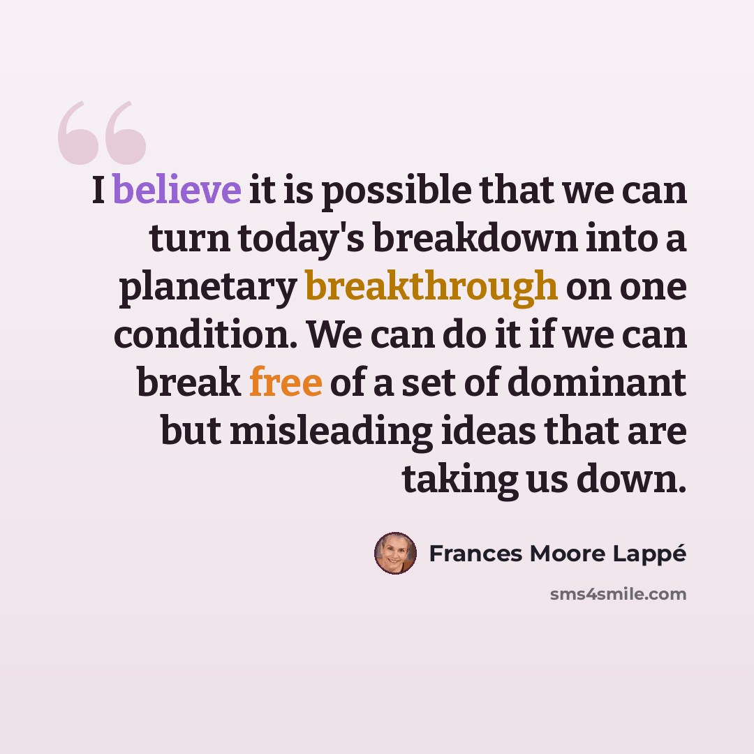“I believe it is possible that we can turn today's breakdown into a planetary breakthrough on one condition. We can do it if we can break free of a set of dominant but misleading ideas that are taking us down.” quote by Frances Moore Lappé