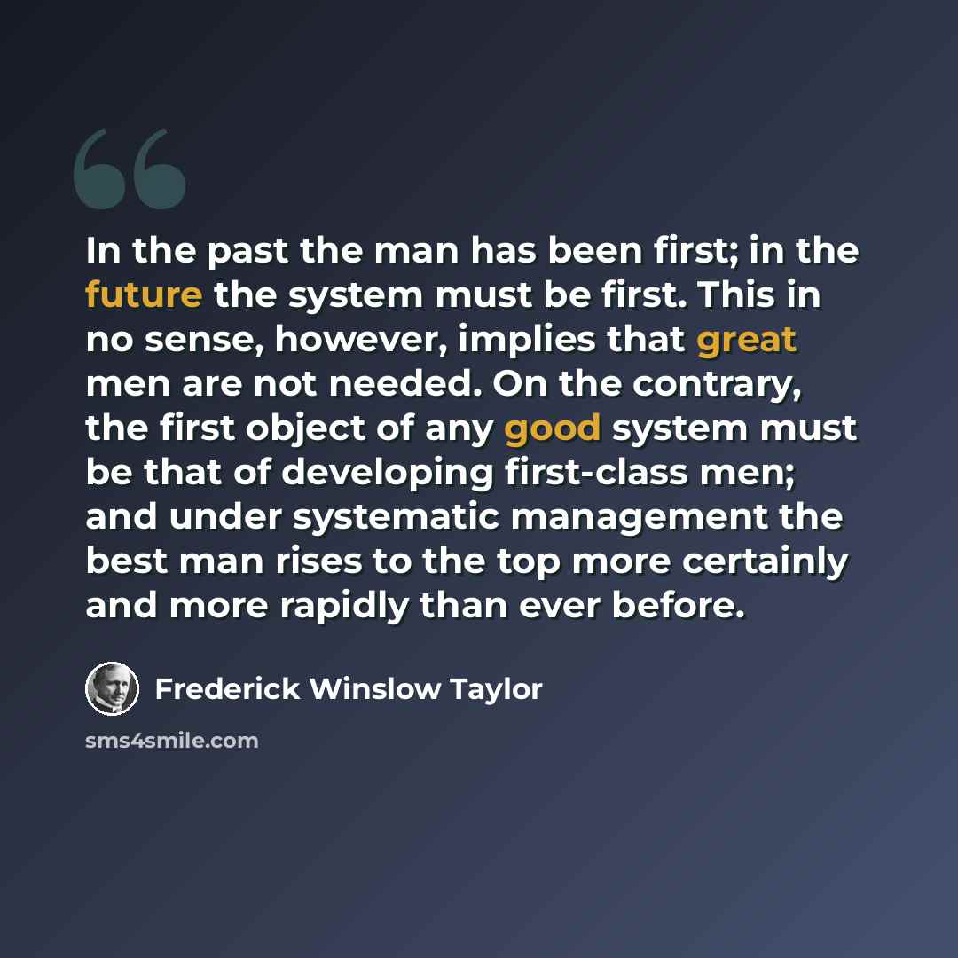“In the past the man has been first; in the future the system must be first. This in no sense, however, implies that great men are not needed. On the contrary, the first object of any good system must be that of developing first-class men; and under systematic management the best man rises to the…” quote by Frederick Winslow Taylor