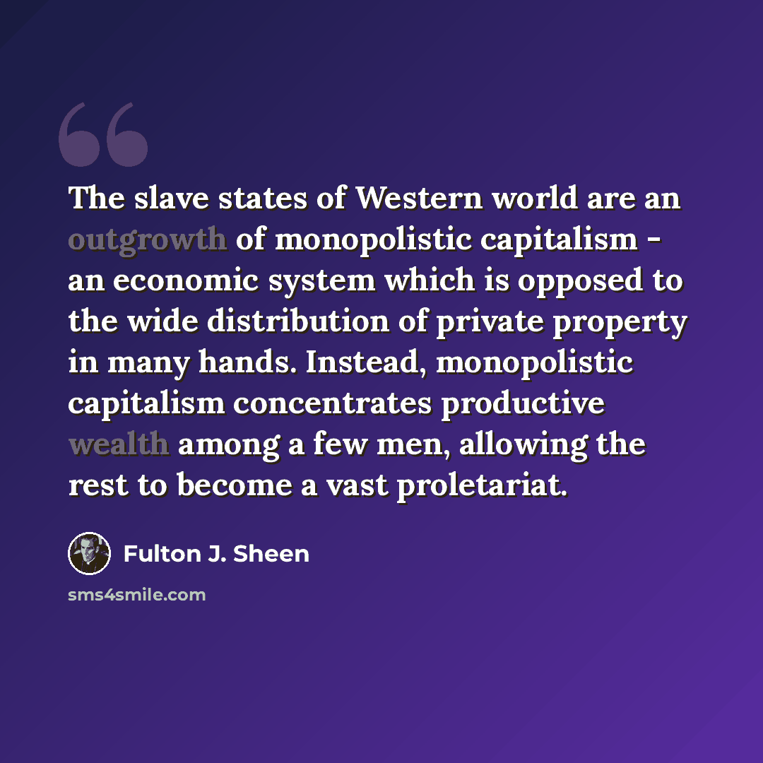 “The slave states of Western world are an outgrowth of monopolistic capitalism - an economic system which is opposed to the wide distribution of private property in many hands. Instead, monopolistic capitalism concentrates productive wealth among a few men, allowing the rest to become a vast…” quote by Fulton J. Sheen