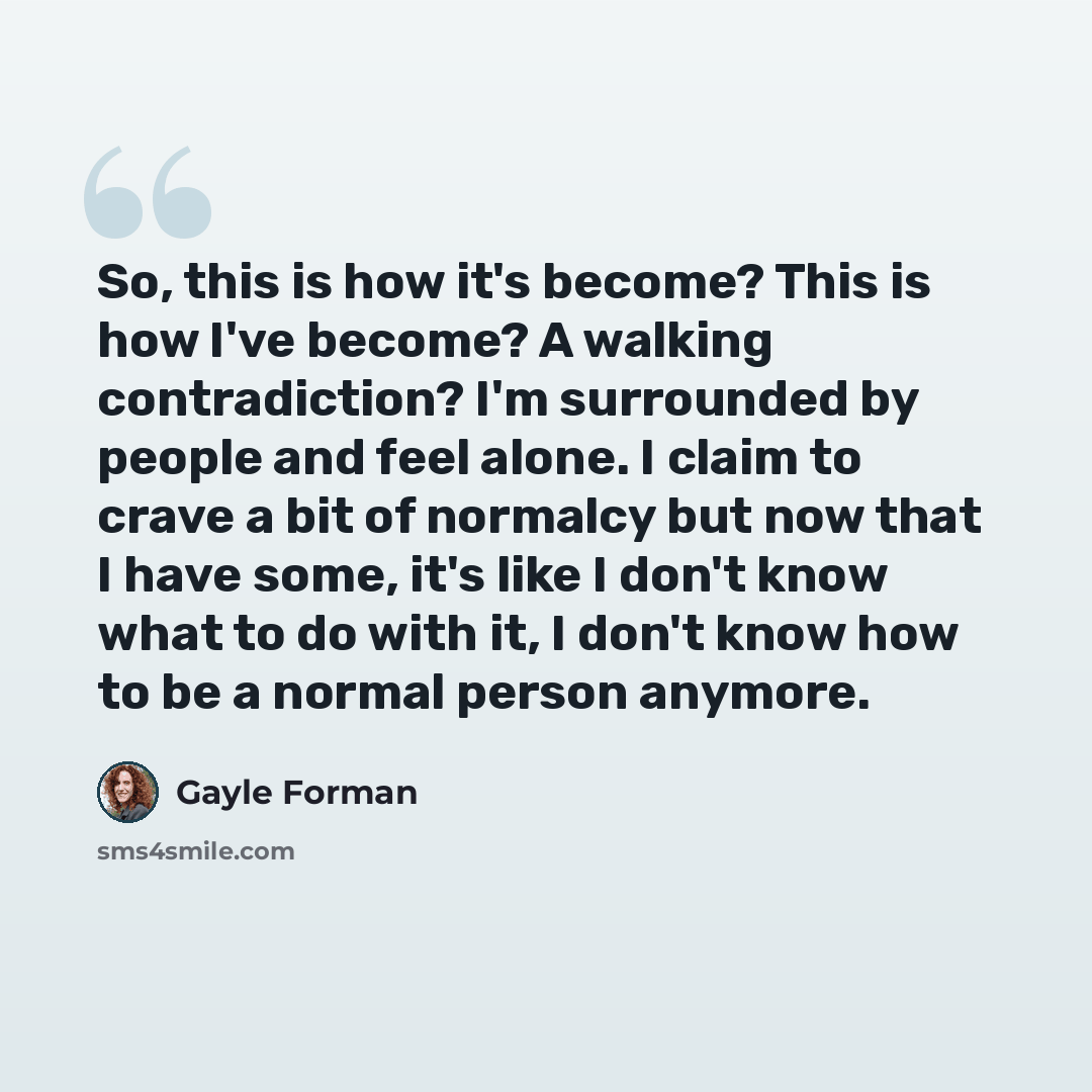 “So, this is how it's become? This is how I've become? A walking contradiction? I'm surrounded by people and feel alone. I claim to crave a bit of normalcy but now that I have some, it's like I don't know what to do with it, I don't know how to be a normal person anymore.” quote by Gayle Forman