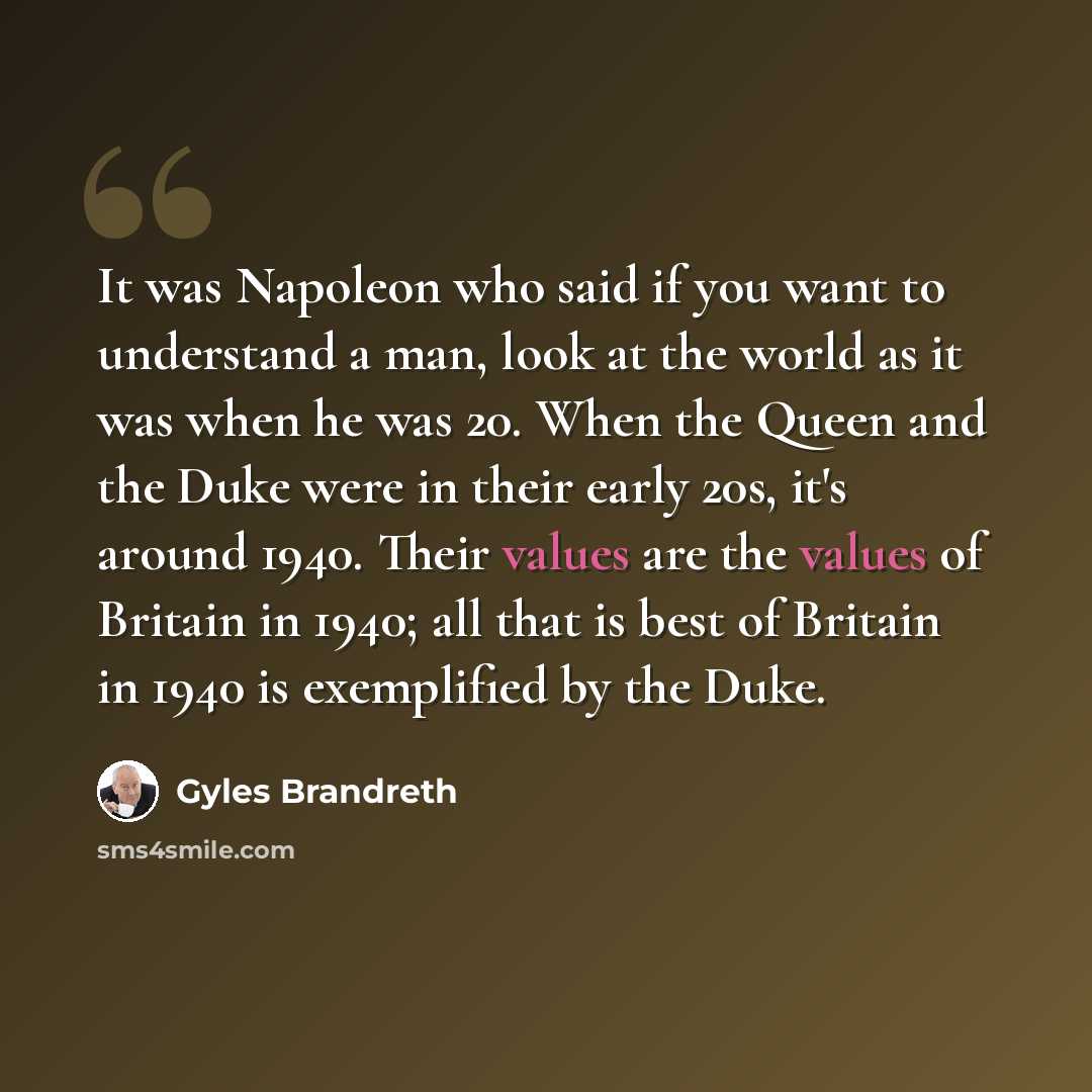 “It was Napoleon who said if you want to understand a man, look at the world as it was when he was 20. When the Queen and the Duke were in their early 20s, it's around 1940. Their values are the values of Britain in 1940; all that is best of Britain in 1940 is exemplified by the Duke.” quote by Gyles Brandreth