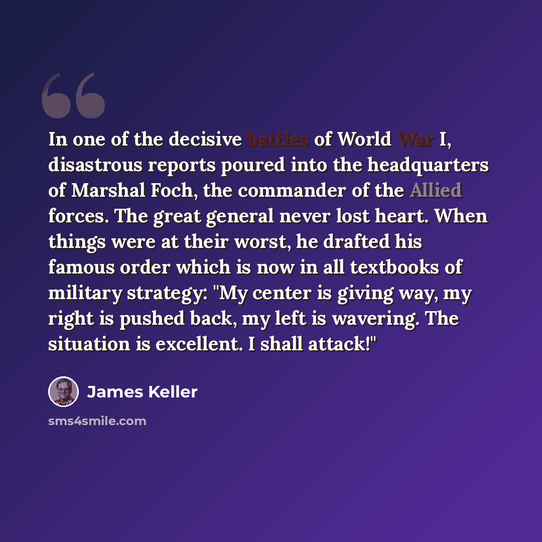 “In one of the decisive battles of World War I, disastrous reports poured into the headquarters of Marshal Foch, the commander of the Allied forces. The great general never lost heart. When things were at their worst, he drafted his famous order which is now in all textbooks of military strategy…” quote by James Keller