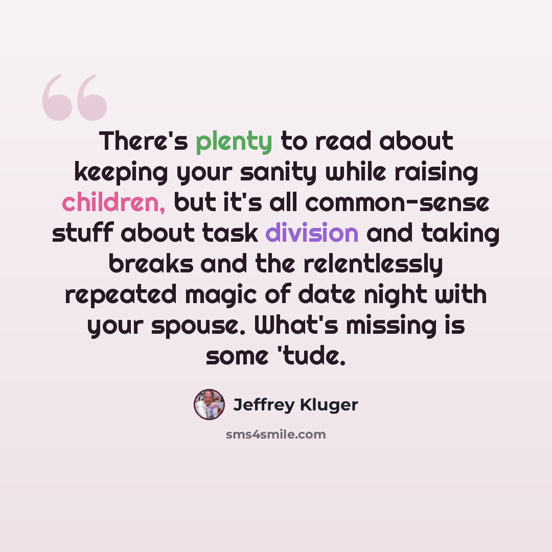 “There's plenty to read about keeping your sanity while raising children, but it's all common-sense stuff about task division and taking breaks and the relentlessly repeated magic of date night with your spouse. What's missing is some 'tude.” quote by Jeffrey Kluger