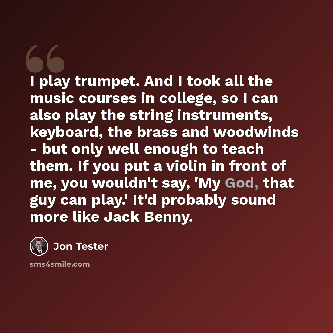 “I play trumpet. And I took all the music courses in college, so I can also play the string instruments, keyboard, the brass and woodwinds - but only well enough to teach them. If you put a violin in front of me, you wouldn't say, 'My God, that guy can play.' It'd probably sound more like Jack Benny.” quote by Jon Tester