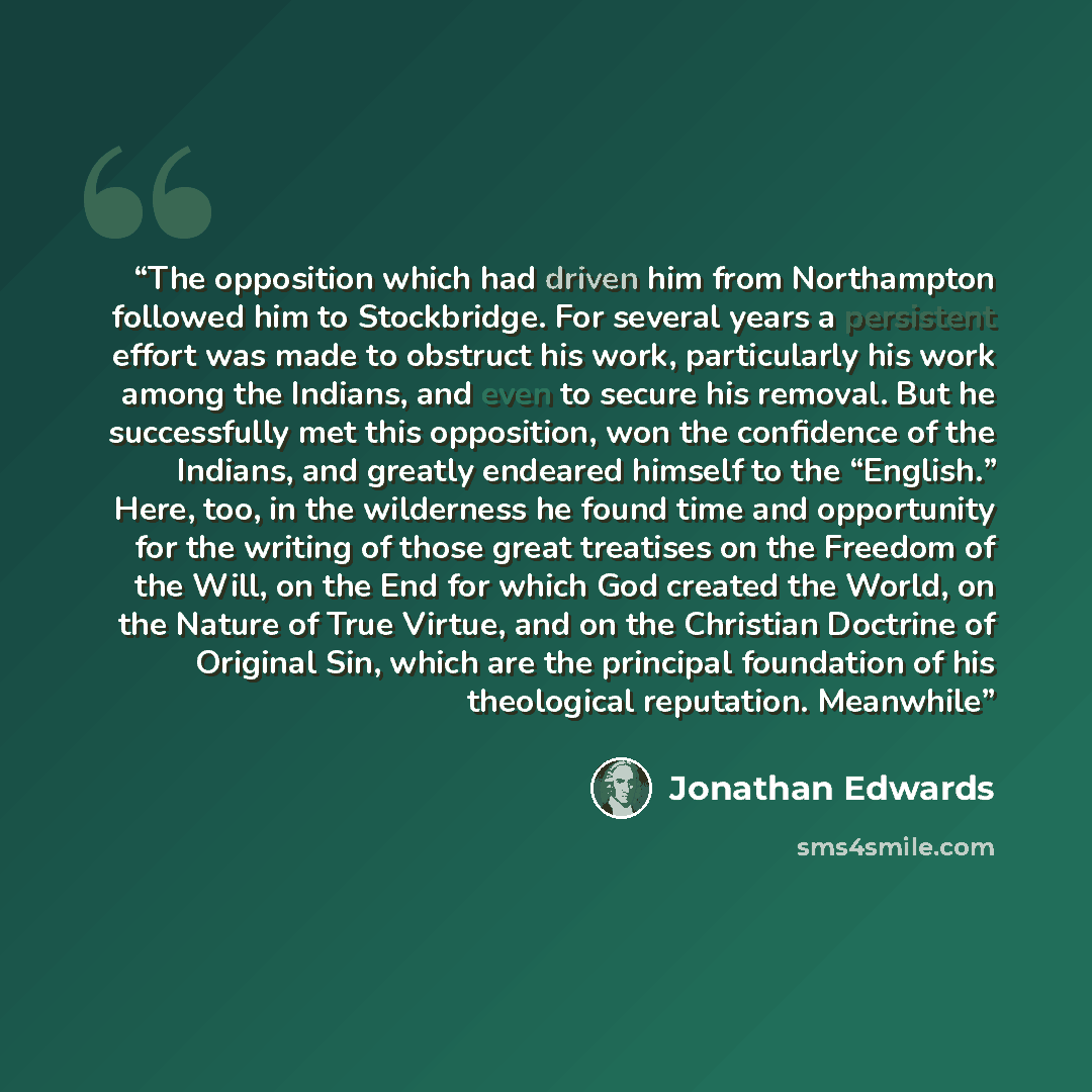 “The opposition which had driven him from Northampton followed him to Stockbridge. For several years a persistent effort was made to obstruct his work, particularly his work among the Indians, and even to secure his removal. But he successfully met this opposition, won the confidence of the…” quote by Jonathan Edwards