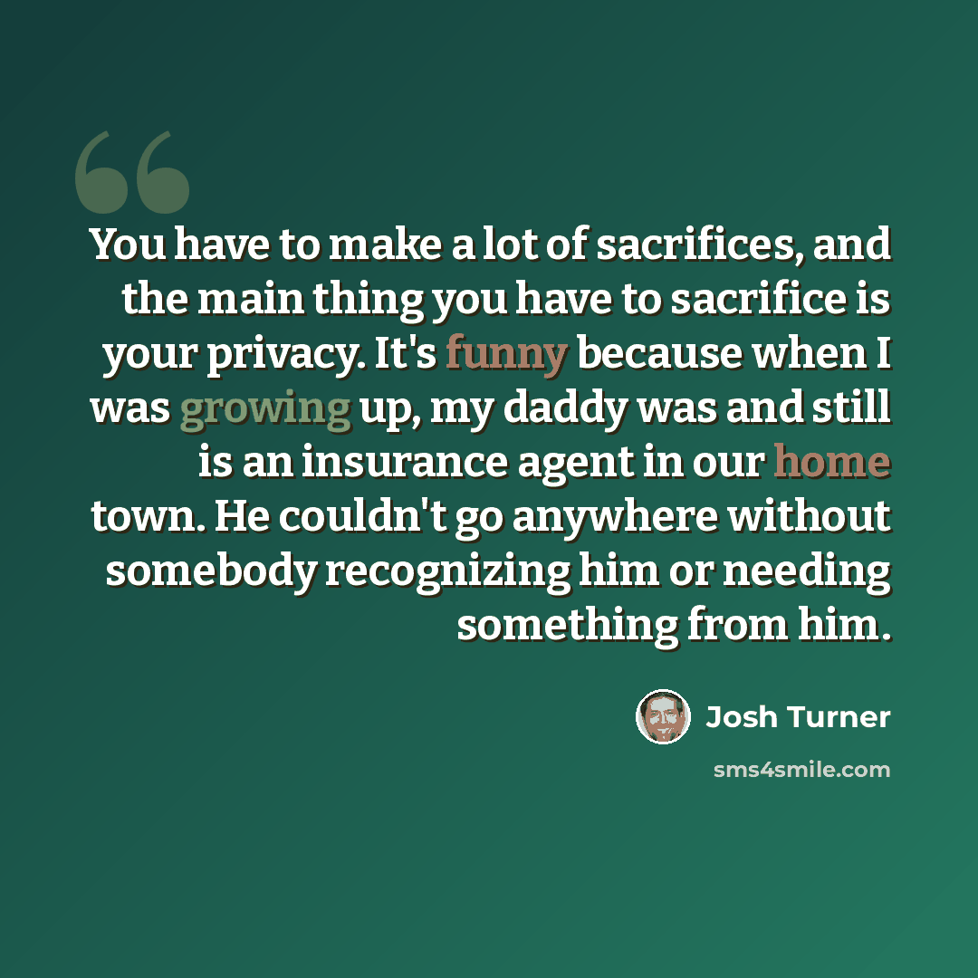 “You have to make a lot of sacrifices, and the main thing you have to sacrifice is your privacy. It's funny because when I was growing up, my daddy was and still is an insurance agent in our home town. He couldn't go anywhere without somebody recognizing him or needing something from him.” quote by Josh Turner