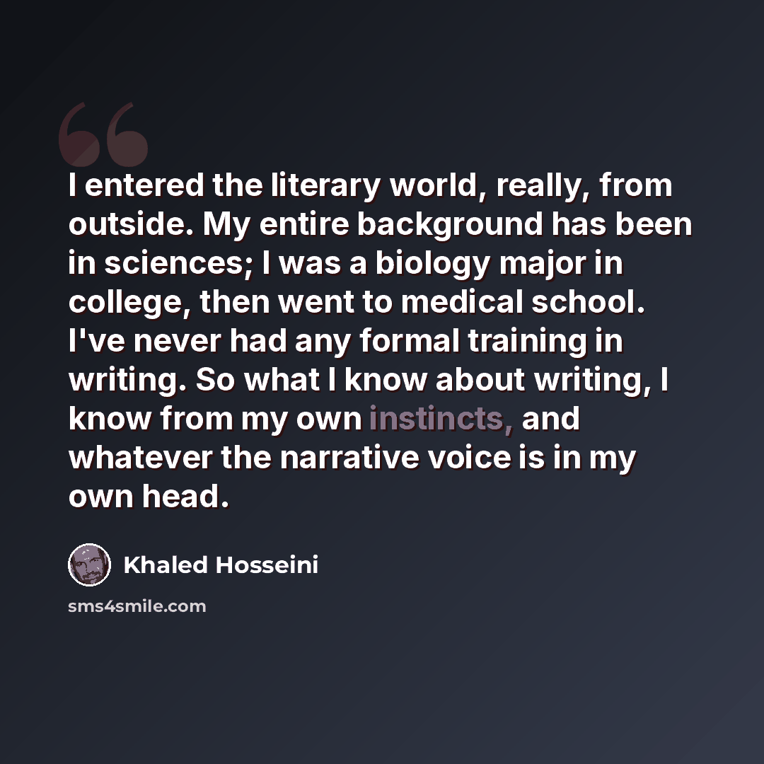 “I entered the literary world, really, from outside. My entire background has been in sciences; I was a biology major in college, then went to medical school. I've never had any formal training in writing. So what I know about writing, I know from my own instincts, and whatever the narrative voice…” quote by Khaled Hosseini