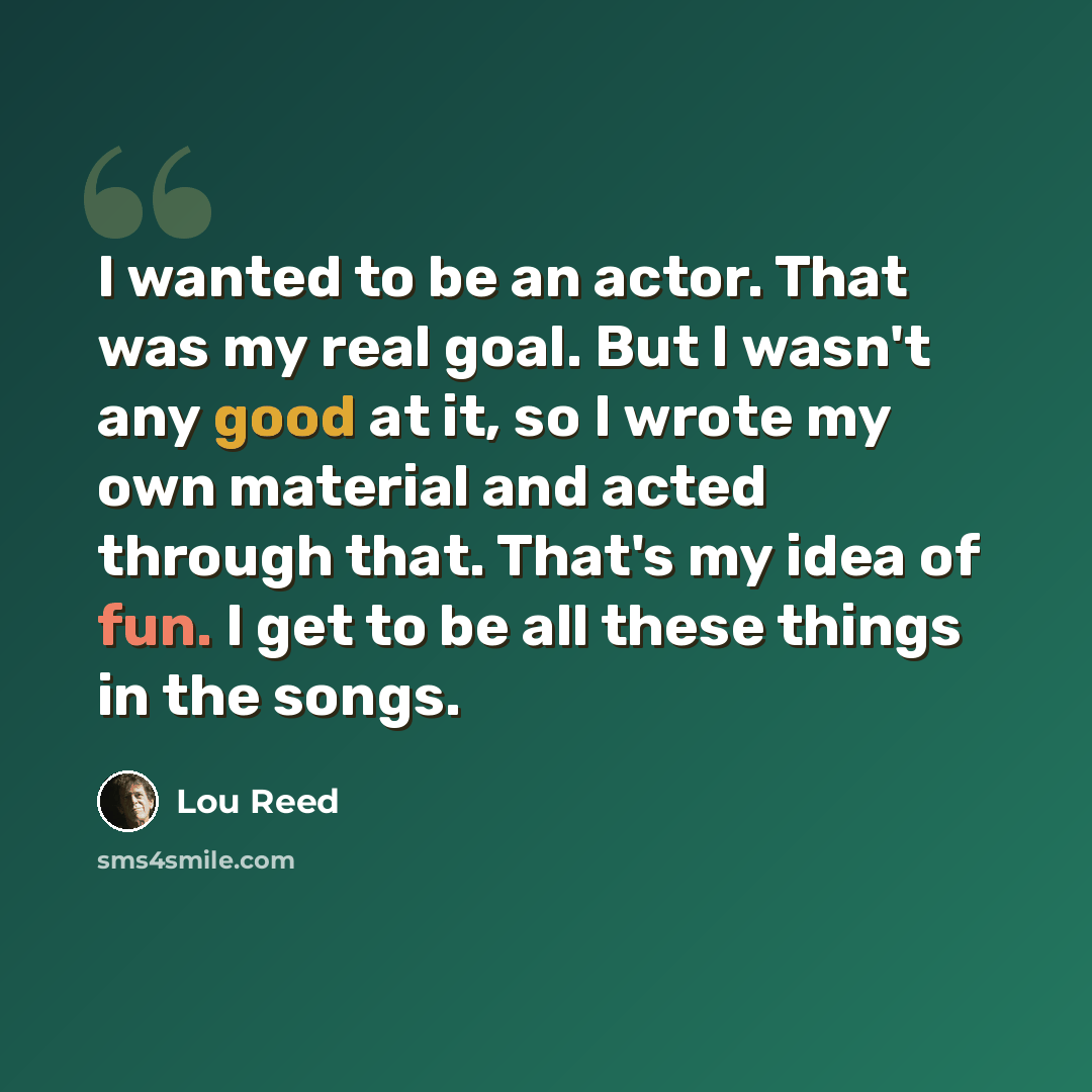 “I wanted to be an actor. That was my real goal. But I wasn't any good at it, so I wrote my own material and acted through that. That's my idea of fun. I get to be all these things in the songs.” quote by Lou Reed