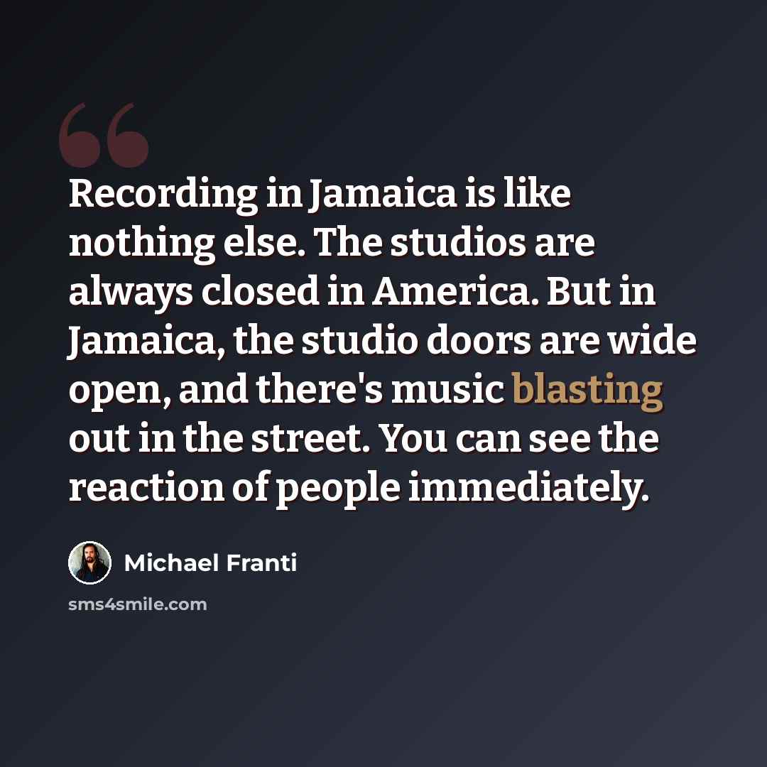 “Recording in Jamaica is like nothing else. The studios are always closed in America. But in Jamaica, the studio doors are wide open, and there's music blasting out in the street. You can see the reaction of people immediately.” quote by Michael Franti