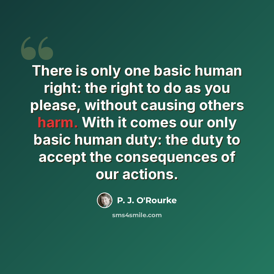 “There is only one basic human right: the right to do as you please, without causing others harm. With it comes our only basic human duty: the duty to accept the consequences of our actions.” quote by P. J. O'Rourke