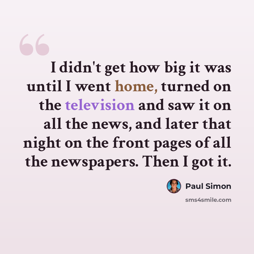 “I didn't get how big it was until I went home, turned on the television and saw it on all the news, and later that night on the front pages of all the newspapers. Then I got it.” quote by Paul Simon